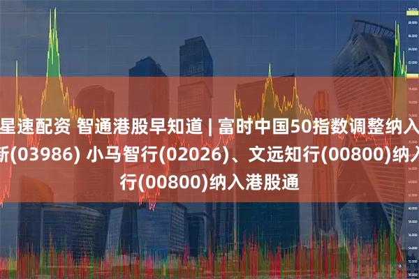 星速配资 智通港股早知道 | 富时中国50指数调整纳入兆易创新(03986) 小马智行(02026)、文远知行(00800)纳入港股通